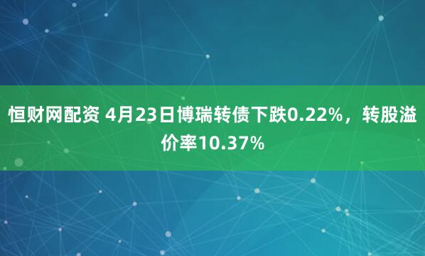 恒财网配资 4月23日博瑞转债下跌0.22%，转股溢价率10.37%