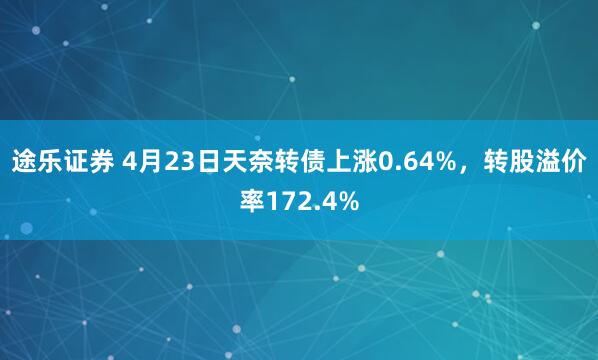 途乐证券 4月23日天奈转债上涨0.64%，转股溢价率172.4%