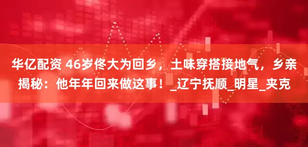 华亿配资 46岁佟大为回乡，土味穿搭接地气，乡亲揭秘：他年年回来做这事！_辽宁抚顺_明星_夹克