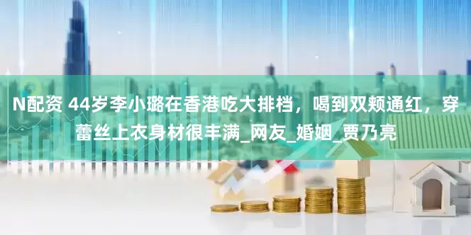 N配资 44岁李小璐在香港吃大排档，喝到双颊通红，穿蕾丝上衣身材很丰满_网友_婚姻_贾乃亮