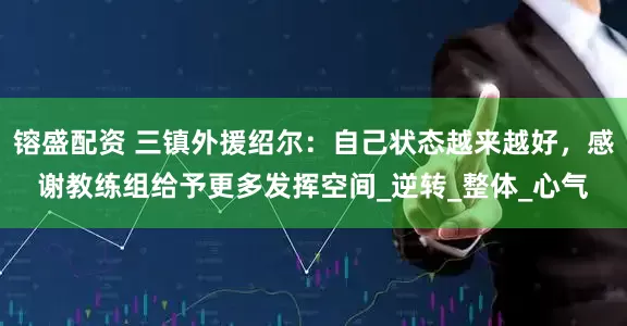 镕盛配资 三镇外援绍尔：自己状态越来越好，感谢教练组给予更多发挥空间_逆转_整体_心气