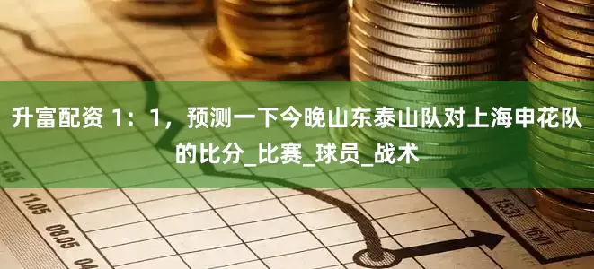 升富配资 1：1，预测一下今晚山东泰山队对上海申花队的比分_比赛_球员_战术