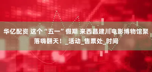 华亿配资 这个“五一”假期 来西昌建川电影博物馆聚落嗨翻天！_活动_售票处_时间
