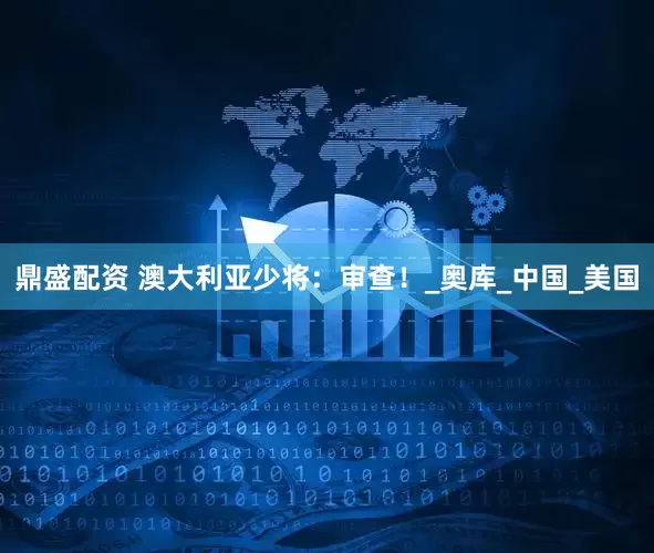 鼎盛配资 澳大利亚少将：审查！_奥库_中国_美国