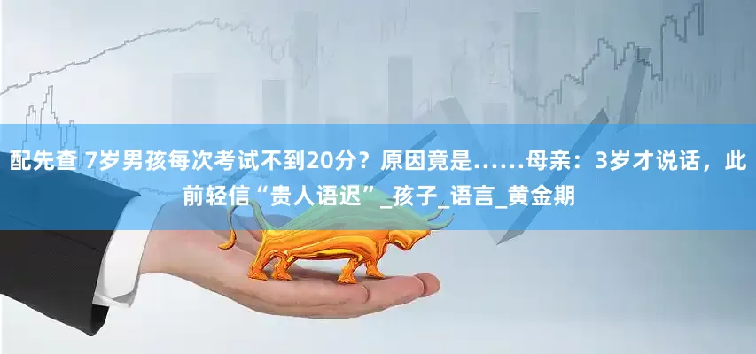 配先查 7岁男孩每次考试不到20分？原因竟是……母亲：3岁才说话，此前轻信“贵人语迟”_孩子_语言_黄金期