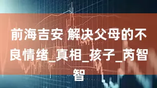 前海吉安 解决父母的不良情绪_真相_孩子_芮智