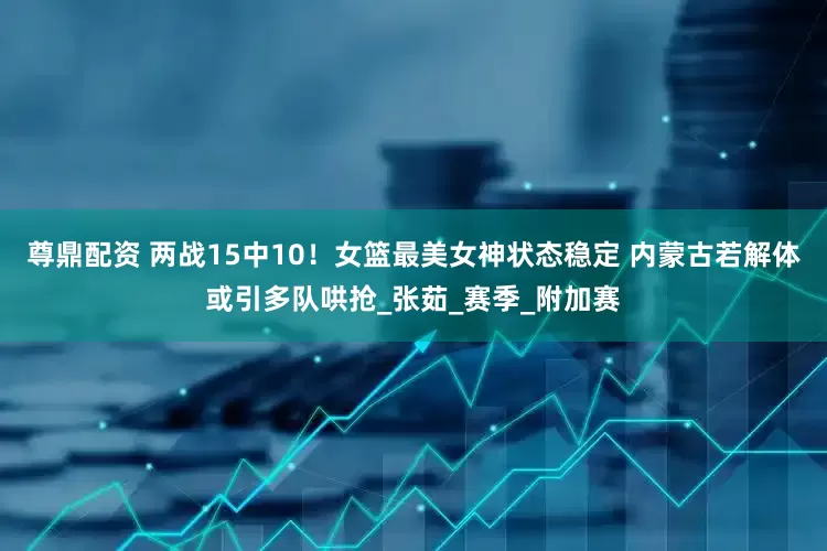尊鼎配资 两战15中10！女篮最美女神状态稳定 内蒙古若解体或引多队哄抢_张茹_赛季_附加赛