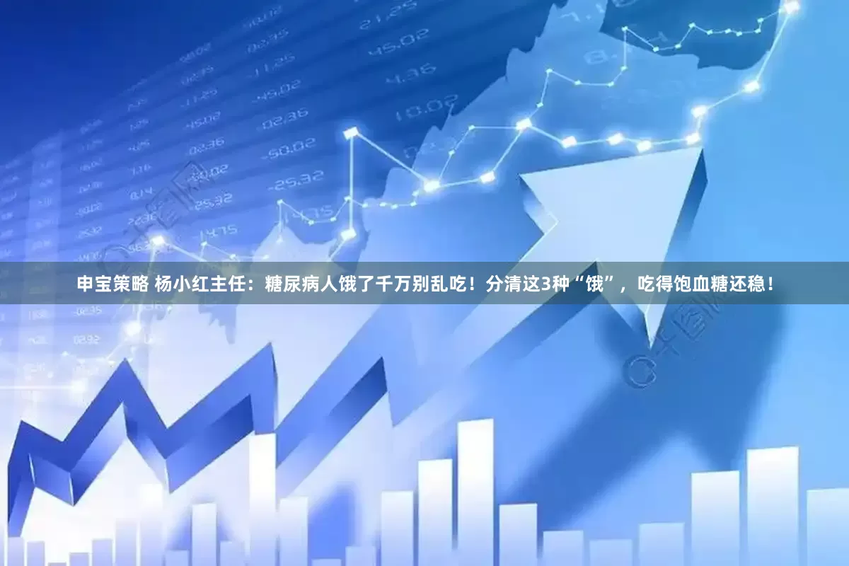 申宝策略 杨小红主任：糖尿病人饿了千万别乱吃！分清这3种“饿”，吃得饱血糖还稳！