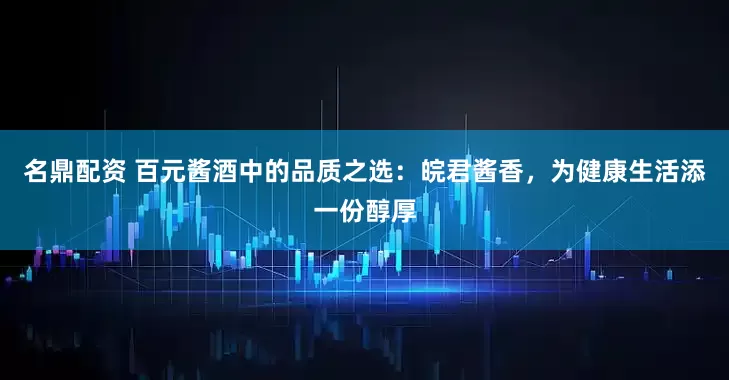 名鼎配资 百元酱酒中的品质之选：皖君酱香，为健康生活添一份醇厚