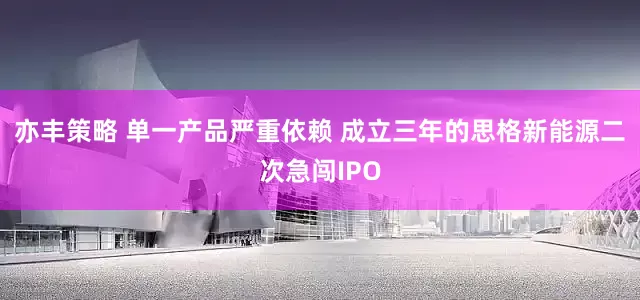亦丰策略 单一产品严重依赖 成立三年的思格新能源二次急闯IPO