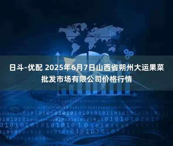 日斗-优配 2025年6月7日山西省朔州大运果菜批发市场有限公司价格行情