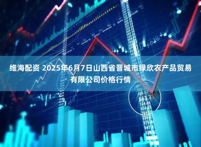 维海配资 2025年6月7日山西省晋城市绿欣农产品贸易有限公司价格行情