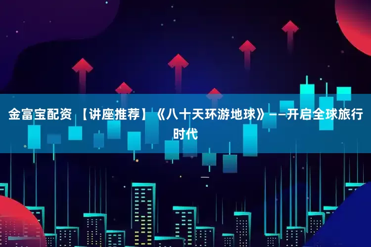 金富宝配资 【讲座推荐】《八十天环游地球》——开启全球旅行时代