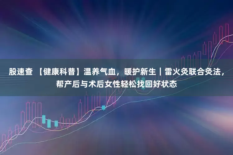 股速查 【健康科普】温养气血，暖护新生｜雷火灸联合灸法，帮产后与术后女性轻松找回好状态