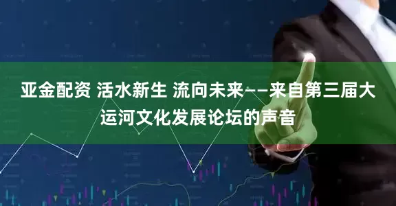 亚金配资 活水新生 流向未来——来自第三届大运河文化发展论坛的声音
